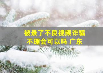 被录了不良视频诈骗不理会可以吗 广东